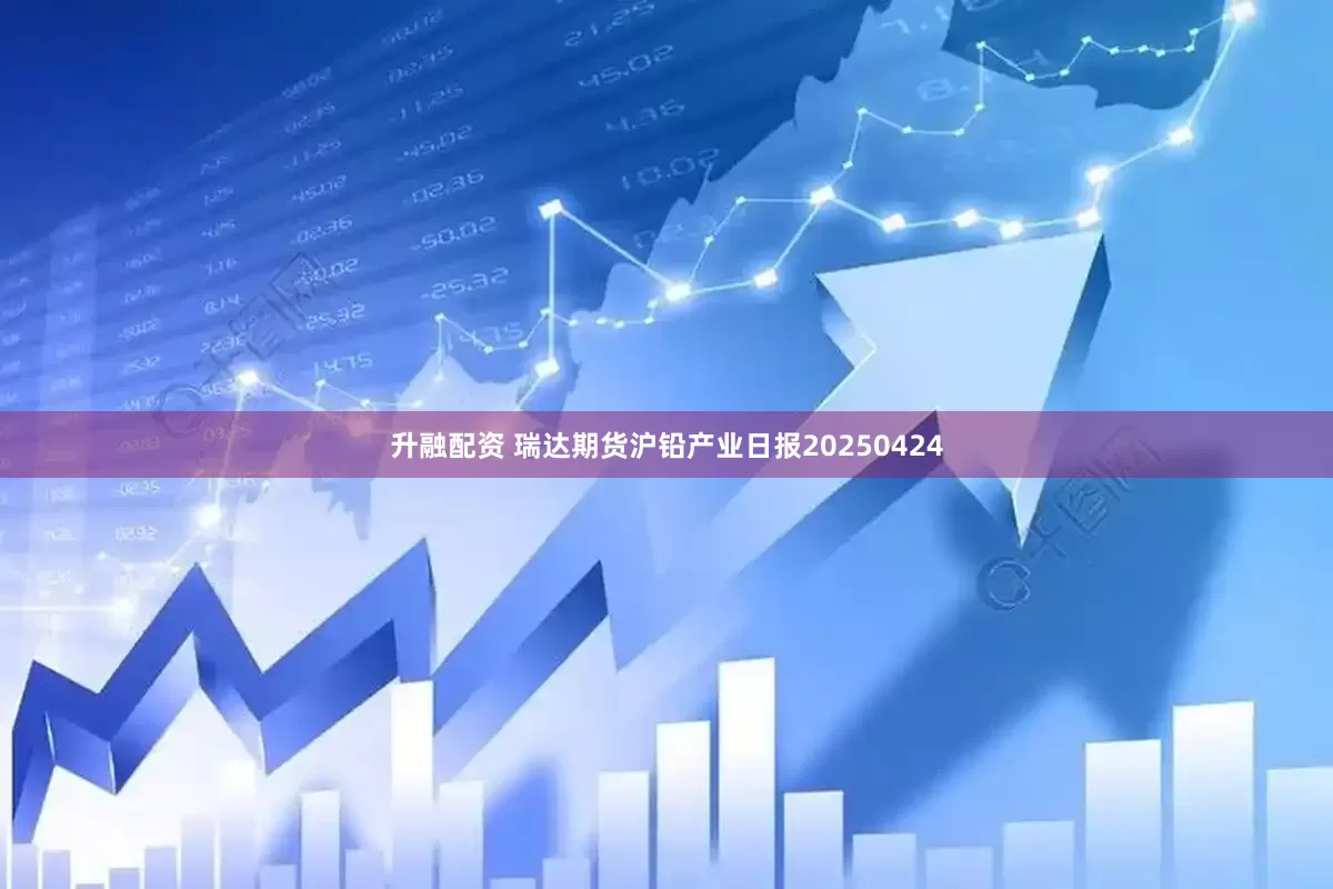 升融配资 瑞达期货沪铅产业日报20250424