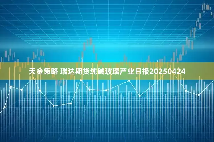 天金策略 瑞达期货纯碱玻璃产业日报20250424