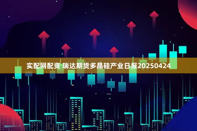 实配网配资 瑞达期货多晶硅产业日报20250424