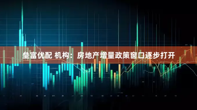 垒富优配 机构：房地产增量政策窗口逐步打开
