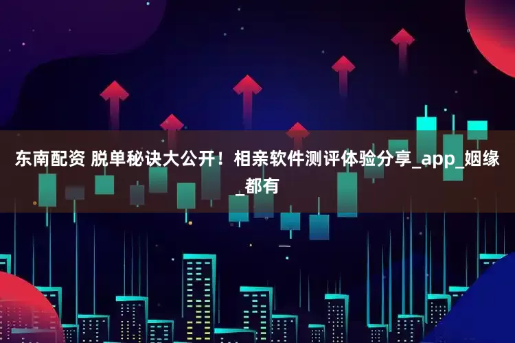 东南配资 脱单秘诀大公开！相亲软件测评体验分享_app_姻缘_都有