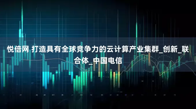 悦倍网 打造具有全球竞争力的云计算产业集群_创新_联合体_中国电信