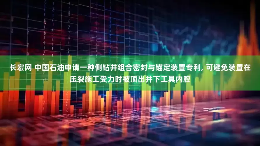 长宏网 中国石油申请一种侧钻井组合密封与锚定装置专利, 可避免装置在压裂施工受力时被顶出井下工具内腔