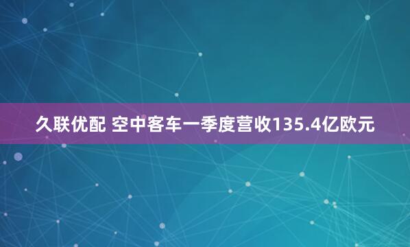 久联优配 空中客车一季度营收135.4亿欧元