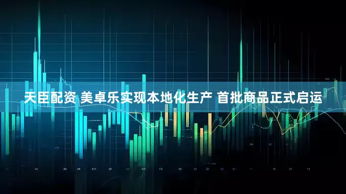 天臣配资 美卓乐实现本地化生产 首批商品正式启运