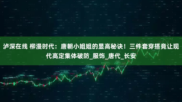 泸深在线 柳漫时代：唐朝小姐姐的显高秘诀！三件套穿搭竟让现代高定集体破防_服饰_唐代_长安