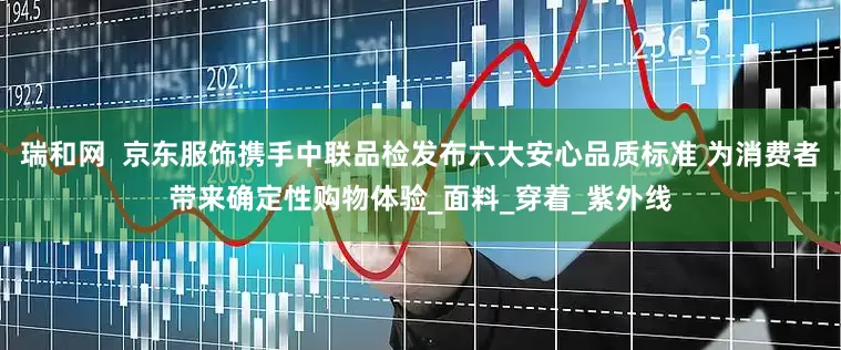 瑞和网  京东服饰携手中联品检发布六大安心品质标准 为消费者带来确定性购物体验_面料_穿着_紫外线