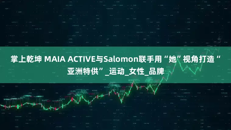 掌上乾坤 MAIA ACTIVE与Salomon联手用“她”视角打造“亚洲特供”_运动_女性_品牌