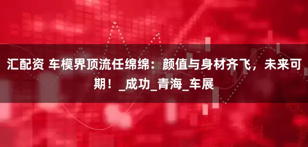 汇配资 车模界顶流任绵绵：颜值与身材齐飞，未来可期！_成功_青海_车展