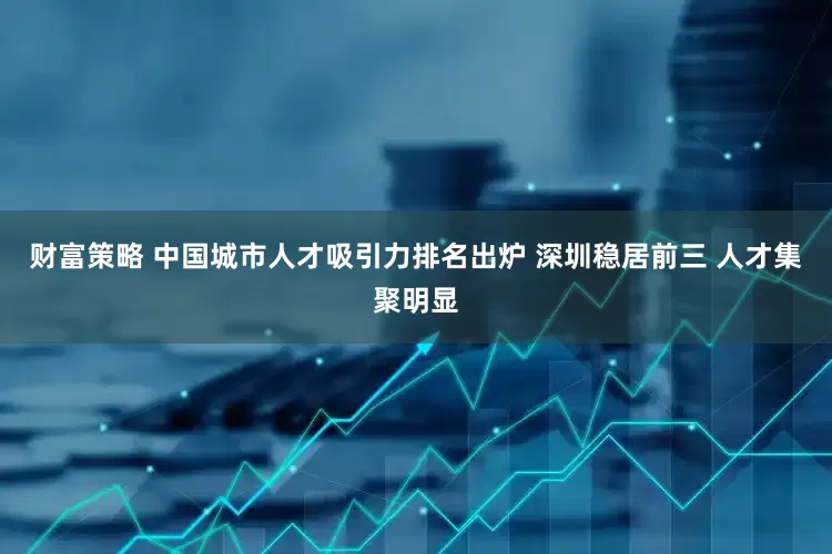 财富策略 中国城市人才吸引力排名出炉 深圳稳居前三 人才集聚明显