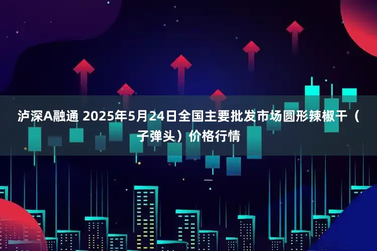 泸深A融通 2025年5月24日全国主要批发市场圆形辣椒干（子弹头）价格行情