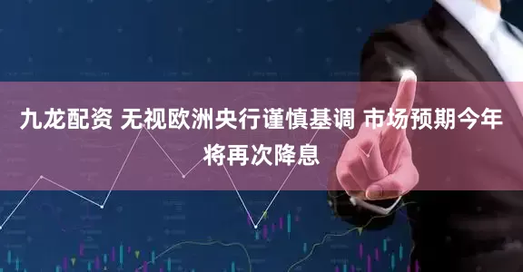 九龙配资 无视欧洲央行谨慎基调 市场预期今年将再次降息