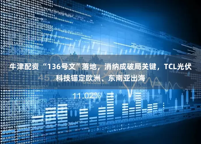 牛津配资 “136号文”落地，消纳成破局关键，TCL光伏科技锚定欧洲、东南亚出海
