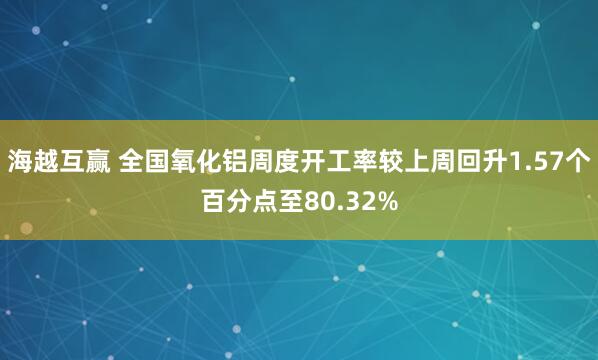海越互赢 全国氧化铝周度开工率较上周回升1.57个百分点至80.32%