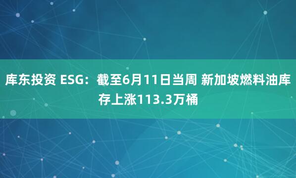 库东投资 ESG：截至6月11日当周 新加坡燃料油库存上涨113.3万桶