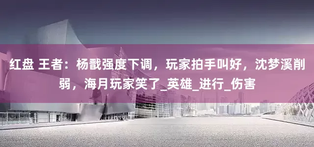 红盘 王者：杨戬强度下调，玩家拍手叫好，沈梦溪削弱，海月玩家笑了_英雄_进行_伤害