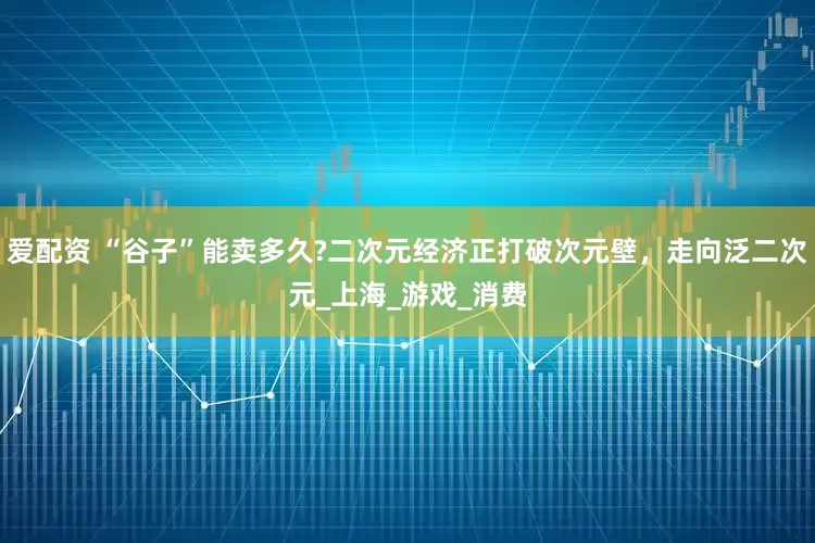 爱配资 “谷子”能卖多久?二次元经济正打破次元壁，走向泛二次元_上海_游戏_消费
