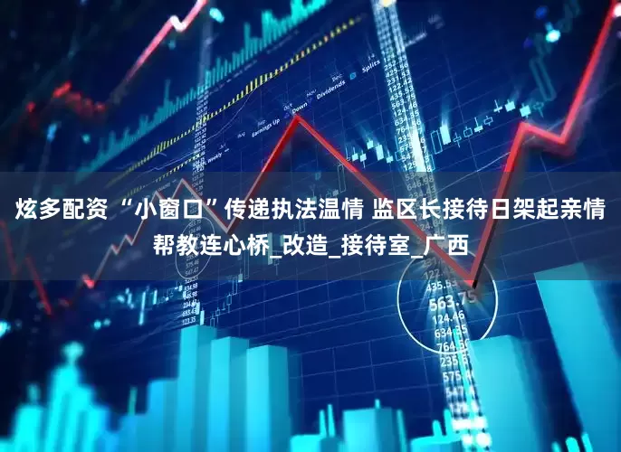 炫多配资 “小窗口”传递执法温情 监区长接待日架起亲情帮教连心桥_改造_接待室_广西