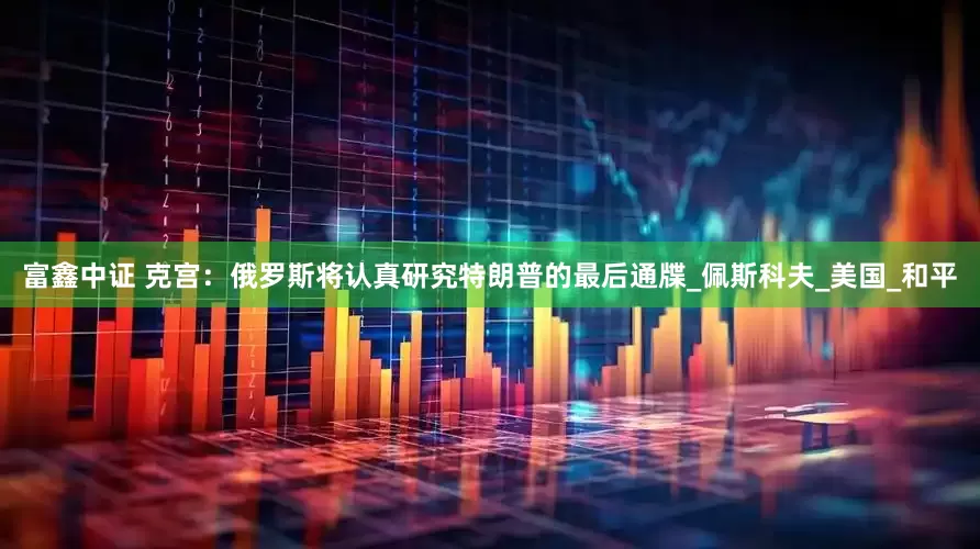 富鑫中证 克宫：俄罗斯将认真研究特朗普的最后通牒_佩斯科夫_美国_和平