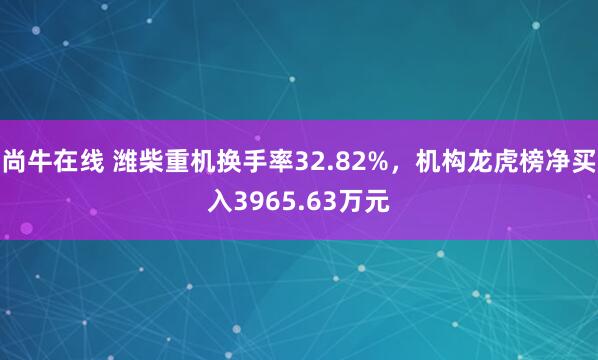 尚牛在线 潍柴重机换手率32.82%，机构龙虎榜净买入3965.63万元