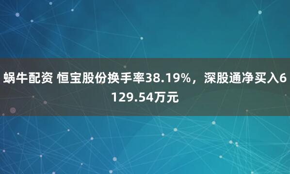 蜗牛配资 恒宝股份换手率38.19%，深股通净买入6129.54万元
