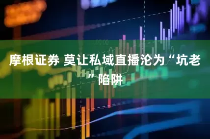 摩根证券 莫让私域直播沦为“坑老”陷阱