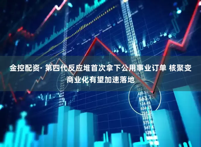 金控配资· 第四代反应堆首次拿下公用事业订单 核聚变商业化有望加速落地