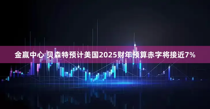 金赢中心 贝森特预计美国2025财年预算赤字将接近7%