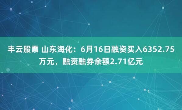 丰云股票 山东海化:6月16日融资买入6352.75万元,融资融券余额2.71亿元