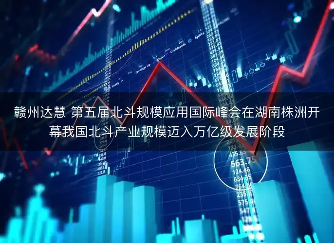 赣州达慧 第五届北斗规模应用国际峰会在湖南株洲开幕我国北斗产业规模迈入万亿级发展阶段